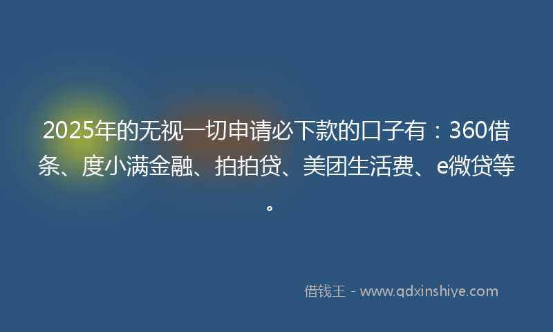 2025年的无视一切申请必下款的口子有：360借条、度小满金融、拍拍贷、美团生活费、e微贷等。
