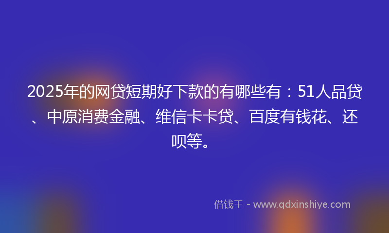 2025年的网贷短期好下款的有哪些有：51人品贷、中原消费金融、维信卡卡贷、百度有钱花、还呗等。