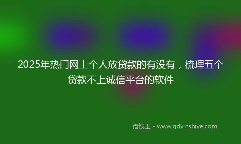 2025年热门网上个人放贷款的有没有，梳理五个贷款不上诚信平台的软件