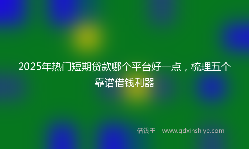 2025年热门短期贷款哪个平台好一点，梳理五个靠谱借钱利器