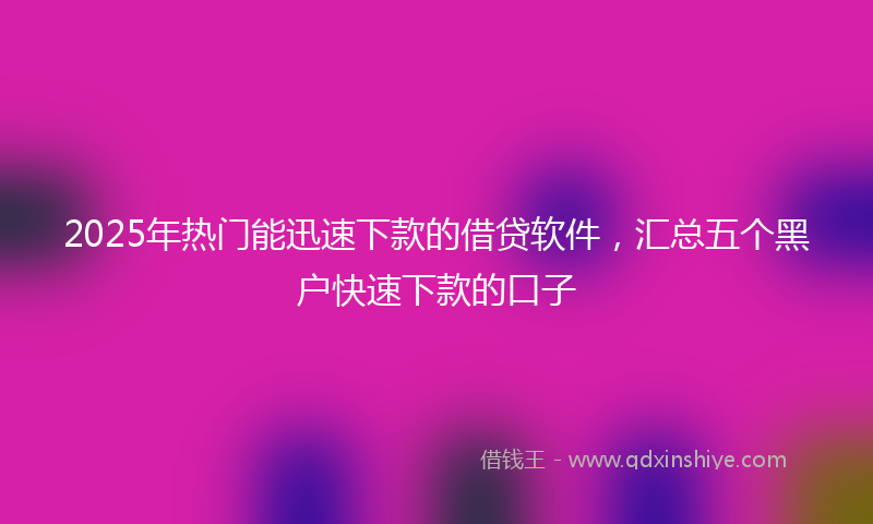 2025年热门能迅速下款的借贷软件，汇总五个黑户快速下款的口子