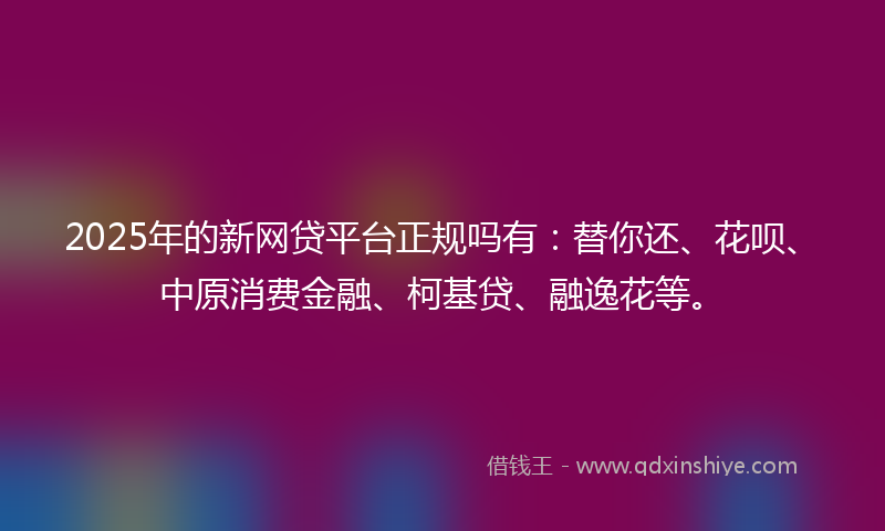 2025年的新网贷平台正规吗有：替你还、花呗、中原消费金融、柯基贷、融逸花等。