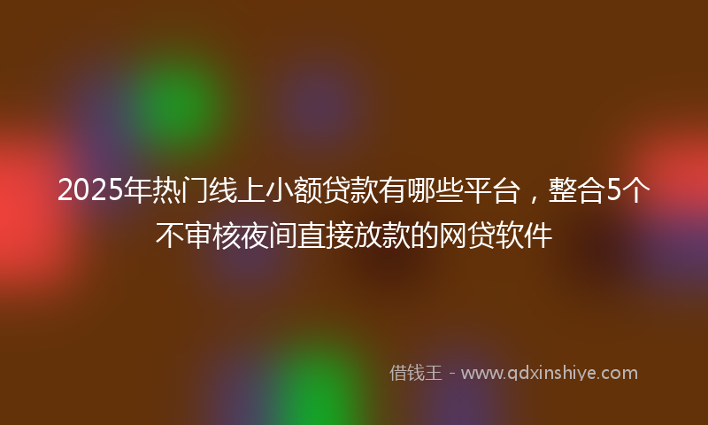 2025年热门线上小额贷款有哪些平台，整合5个不审核夜间直接放款的网贷软件