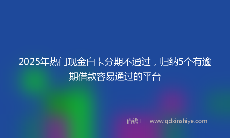 2025年热门现金白卡分期不通过，归纳5个有逾期借款容易通过的平台