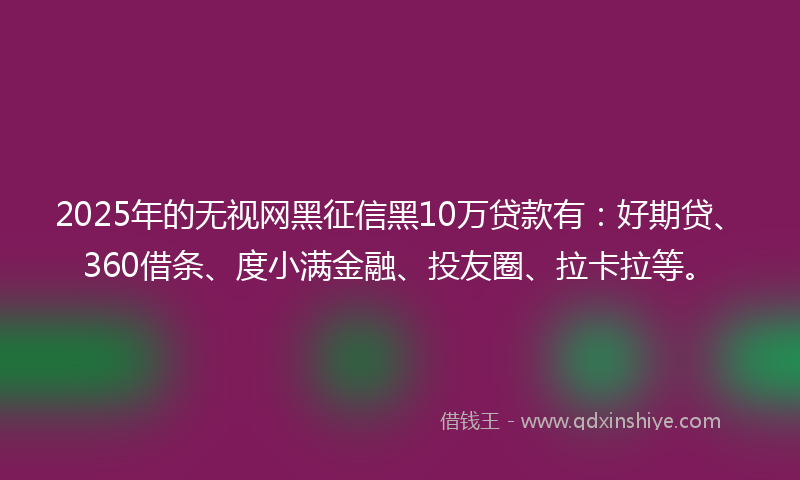 2025年的无视网黑征信黑10万贷款有：好期贷、360借条、度小满金融、投友圈、拉卡拉等。