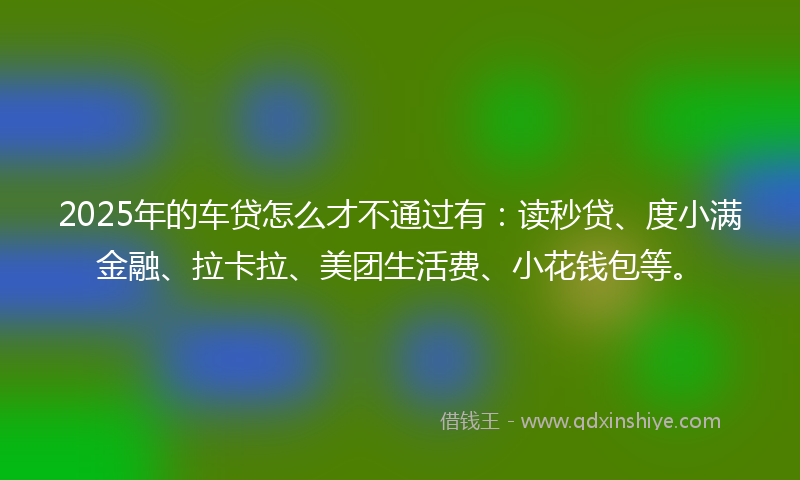 2025年的车贷怎么才不通过有：读秒贷、度小满金融、拉卡拉、美团生活费、小花钱包等。