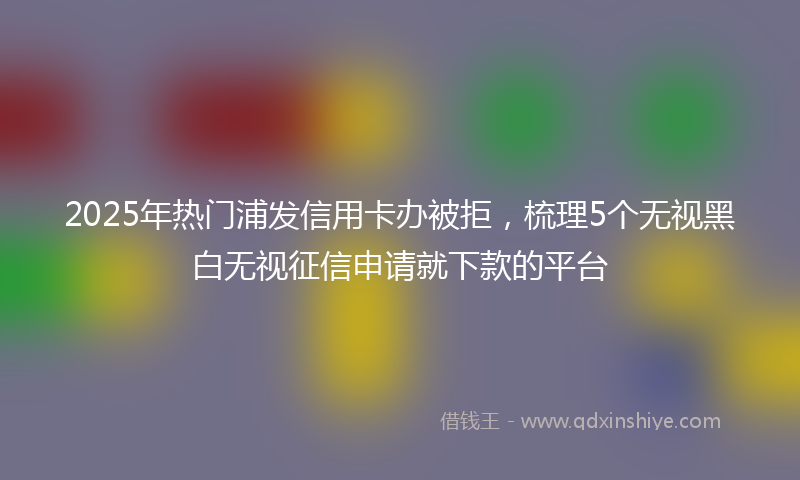 2025年热门浦发信用卡办被拒，梳理5个无视黑白无视征信申请就下款的平台