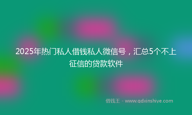 2025年热门私人借钱私人微信号，汇总5个不上征信的贷款软件