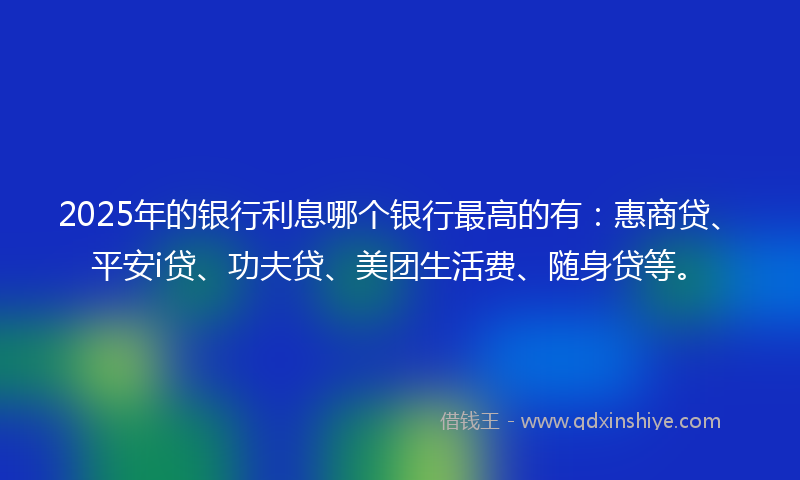 2025年的银行利息哪个银行最高的有：惠商贷、平安i贷、功夫贷、美团生活费、随身贷等。