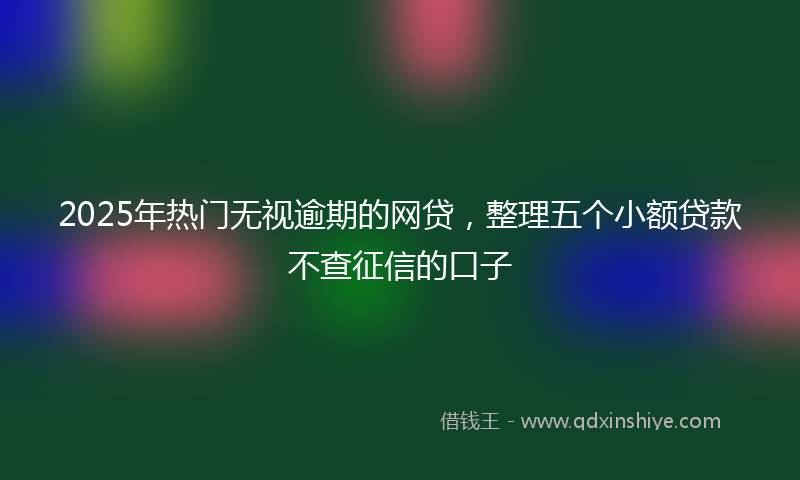 2025年热门无视逾期的网贷，整理五个小额贷款不查征信的口子