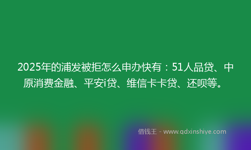2025年的浦发被拒怎么申办快有：51人品贷、中原消费金融、平安i贷、维信卡卡贷、还呗等。