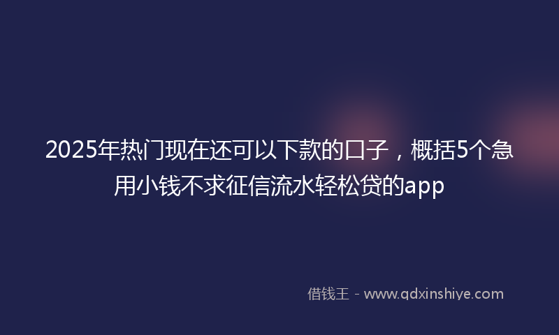 2025年热门现在还可以下款的口子，概括5个急用小钱不求征信流水轻松贷的app