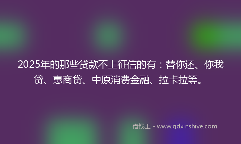 2025年的那些贷款不上征信的有：替你还、你我贷、惠商贷、中原消费金融、拉卡拉等。