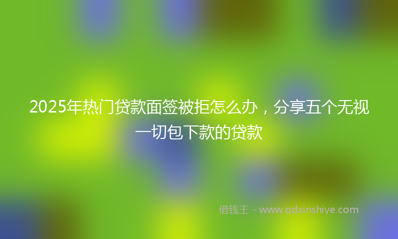 2025年热门贷款面签被拒怎么办，分享五个无视一切包下款的贷款