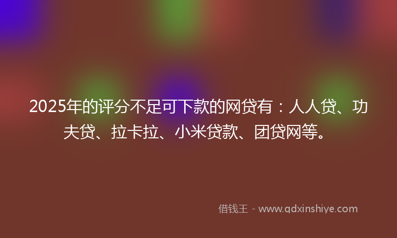 2025年的评分不足可下款的网贷有：人人贷、功夫贷、拉卡拉、小米贷款、团贷网等。