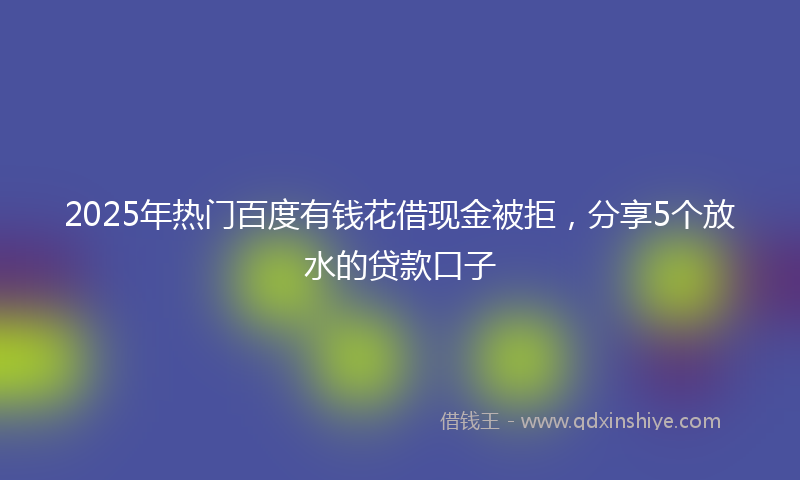 2025年热门百度有钱花借现金被拒，分享5个放水的贷款口子