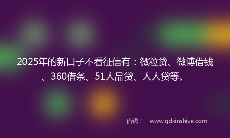 2025年的新口子不看征信有：微粒贷、微博借钱、360借条、51人品贷、人人贷等。