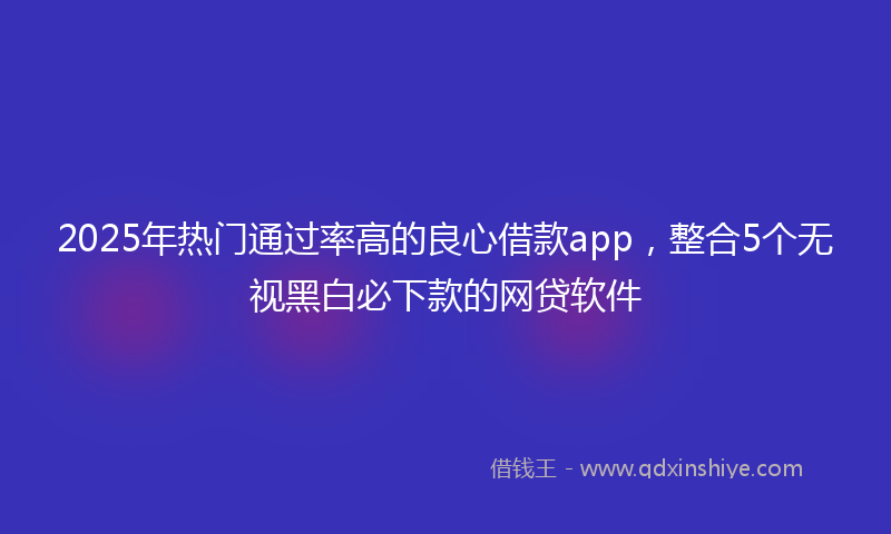 2025年热门通过率高的良心借款app，整合5个无视黑白必下款的网贷软件