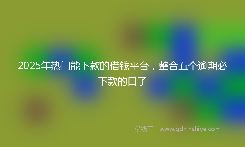 2025年热门能下款的借钱平台，整合五个逾期必下款的口子