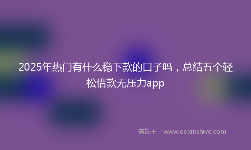 2025年热门有什么稳下款的口子吗，总结五个轻松借款无压力app