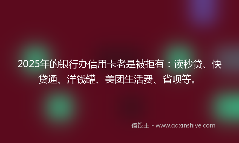 2025年的银行办信用卡老是被拒有:读秒贷、快贷通、洋钱罐、美团生活费、省呗等。