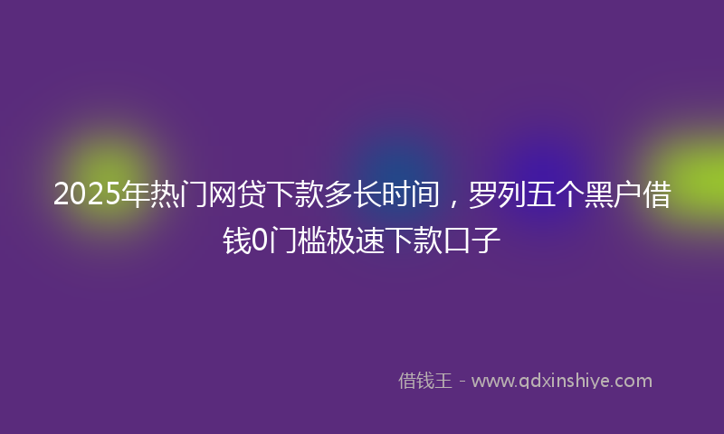 2025年热门网贷下款多长时间，罗列五个黑户借钱0门槛极速下款口子