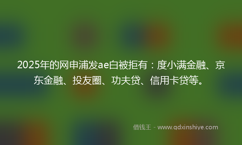 2025年的网申浦发ae白被拒有：度小满金融、京东金融、投友圈、功夫贷、信用卡贷等。
