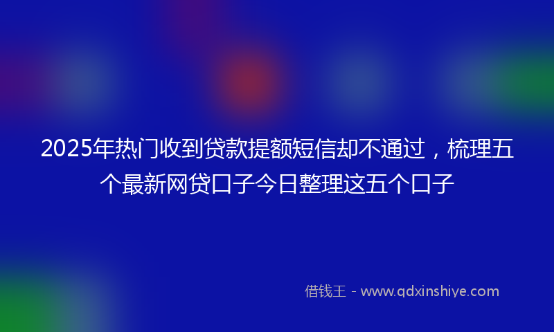 2025年热门收到贷款提额短信却不通过，梳理五个最新网贷口子今日整理这五个口子