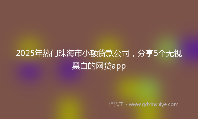 2025年热门珠海市小额贷款公司，分享5个无视黑白的网贷app