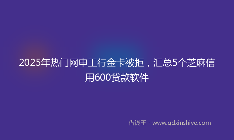 2025年热门网申工行金卡被拒，汇总5个芝麻信用600贷款软件