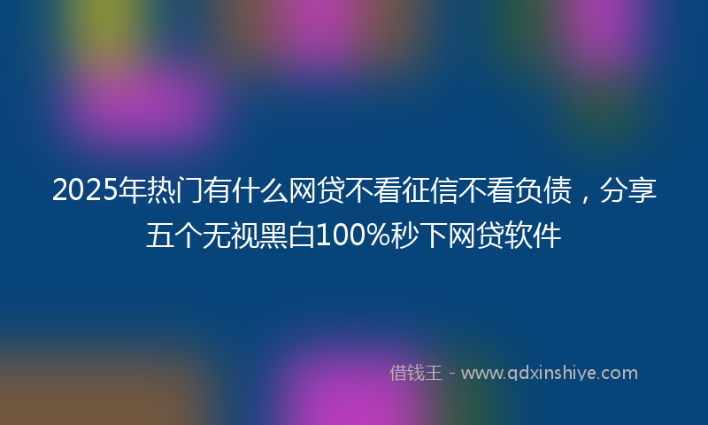 2025年热门有什么网贷不看征信不看负债，分享五个无视黑白100%秒下网贷软件