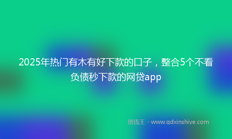 2025年热门有木有好下款的口子，整合5个不看负债秒下款的网贷app