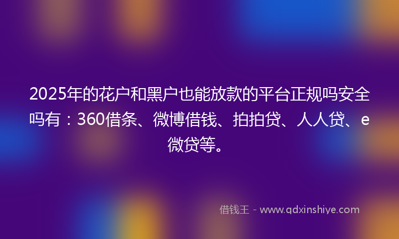 2025年的花户和黑户也能放款的平台正规吗安全吗有：360借条、微博借钱、拍拍贷、人人贷、e微贷等。