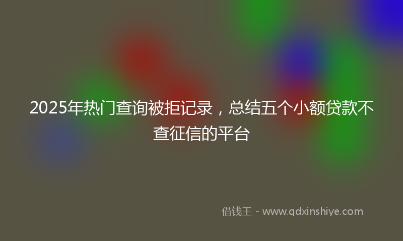 2025年热门查询被拒记录，总结五个小额贷款不查征信的平台