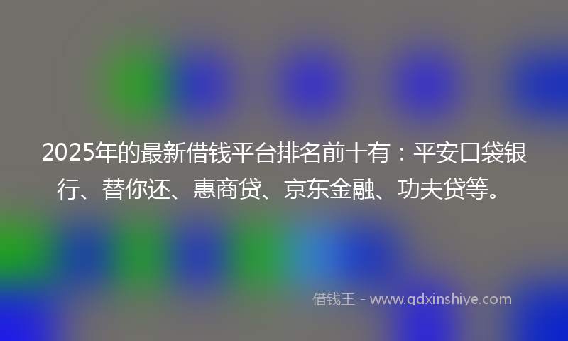 2025年的最新借钱平台排名前十有：平安口袋银行、替你还、惠商贷、京东金融、功夫贷等。