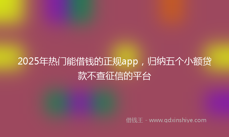 2025年热门能借钱的正规app，归纳五个小额贷款不查征信的平台