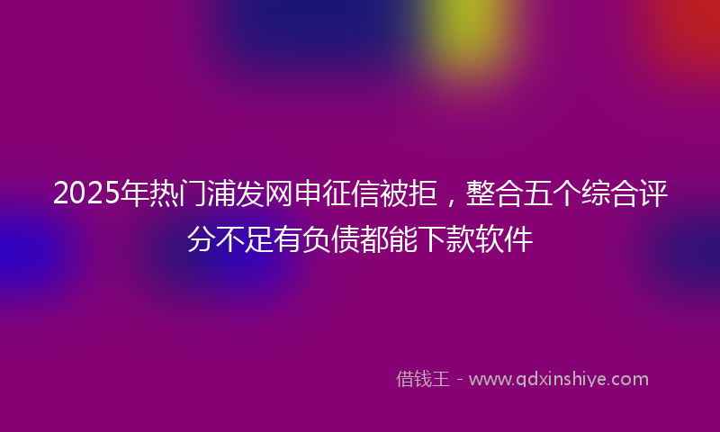 2025年热门浦发网申征信被拒，整合五个综合评分不足有负债都能下款软件