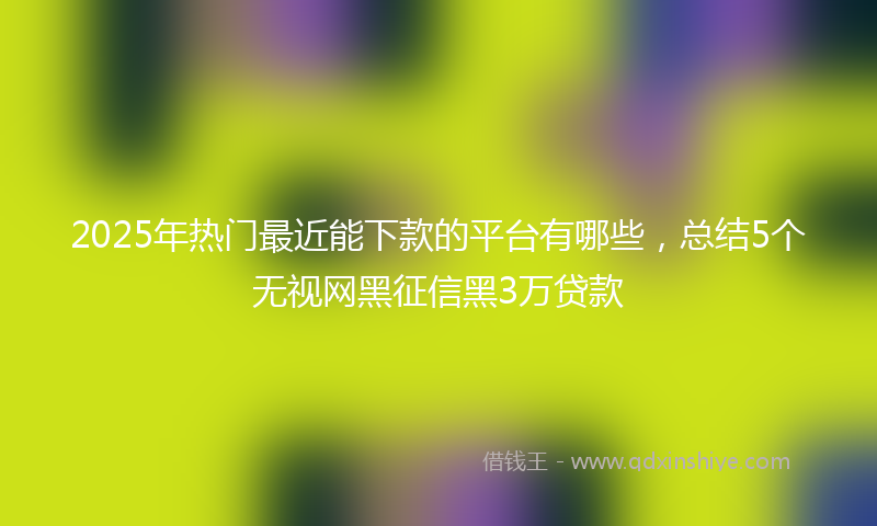 2025年热门最近能下款的平台有哪些，总结5个无视网黑征信黑3万贷款