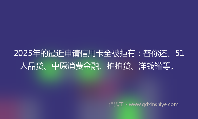 2025年的最近申请信用卡全被拒有：替你还、51人品贷、中原消费金融、拍拍贷、洋钱罐等。