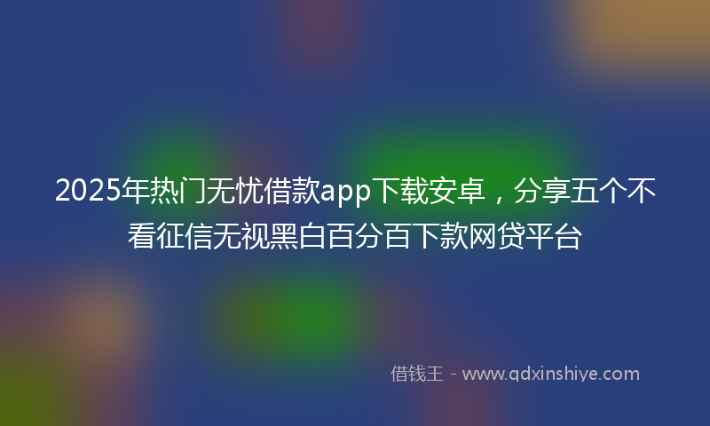 2025年热门无忧借款app下载安卓，分享五个不看征信无视黑白百分百下款网贷平台