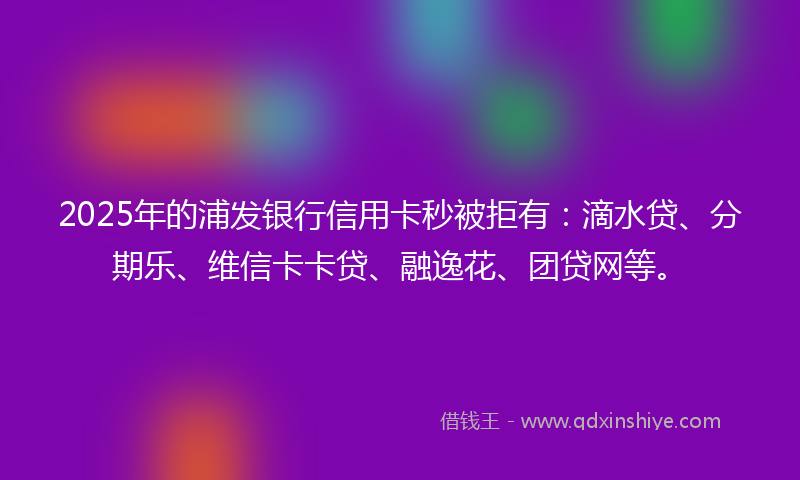 2025年的浦发银行信用卡秒被拒有：滴水贷、分期乐、维信卡卡贷、融逸花、团贷网等。