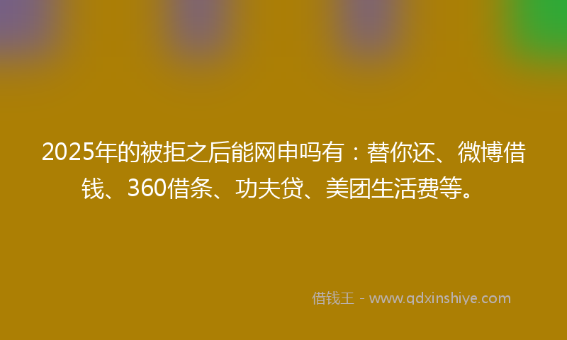 2025年的被拒之后能网申吗有：替你还、微博借钱、360借条、功夫贷、美团生活费等。