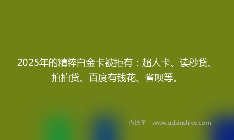 2025年的精粹白金卡被拒有：超人卡、读秒贷、拍拍贷、百度有钱花、省呗等。