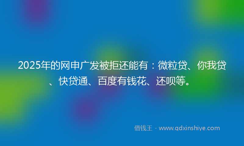 2025年的网申广发被拒还能有：微粒贷、你我贷、快贷通、百度有钱花、还呗等。