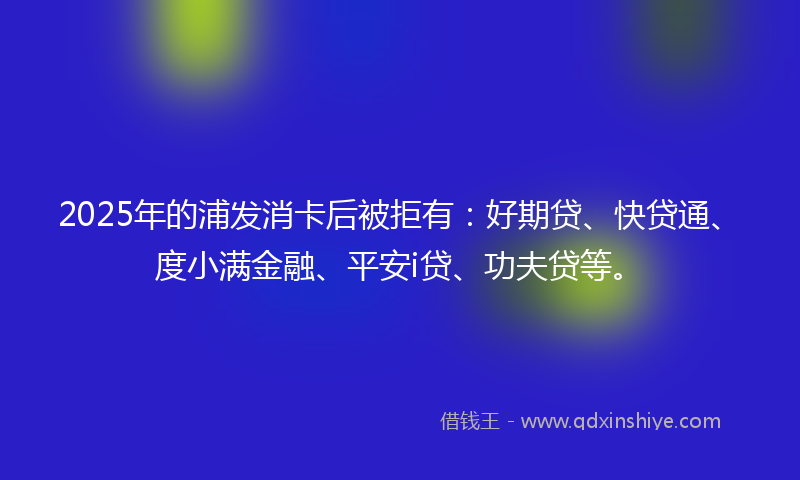 2025年的浦发消卡后被拒有：好期贷、快贷通、度小满金融、平安i贷、功夫贷等。