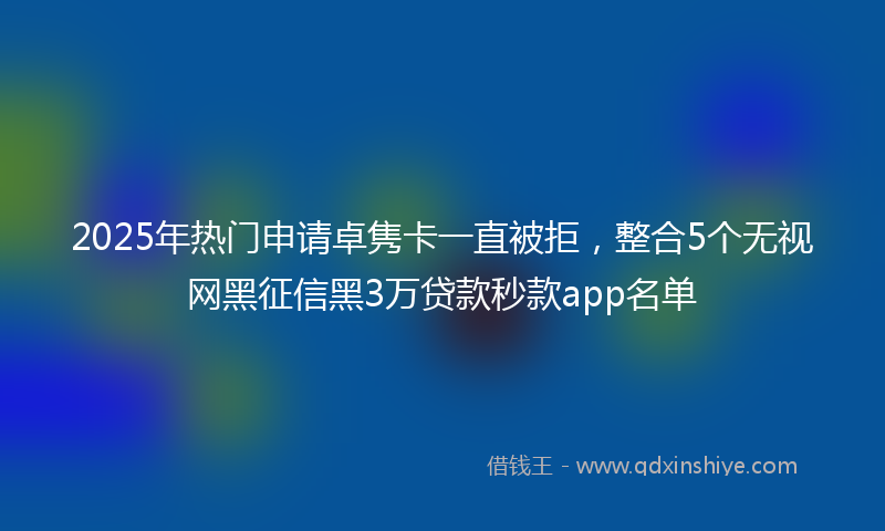 2025年热门申请卓隽卡一直被拒，整合5个无视网黑征信黑3万贷款秒款app名单