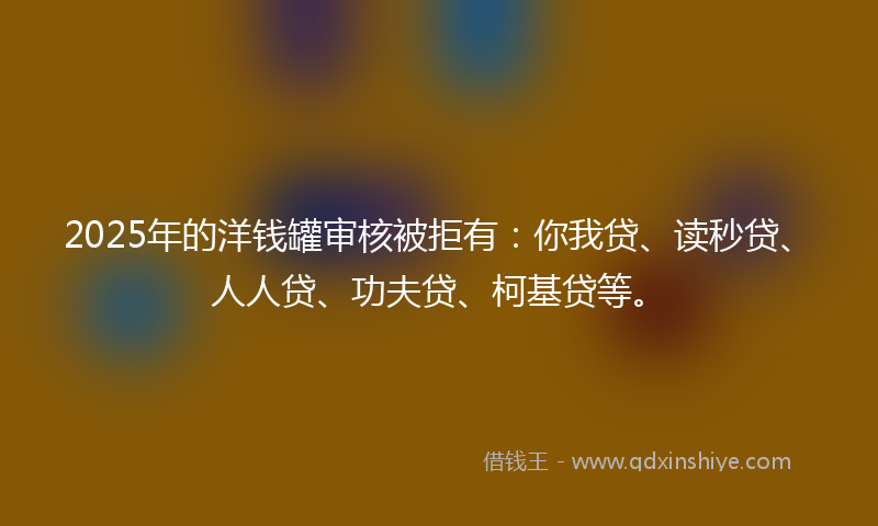 2025年的洋钱罐审核被拒有：你我贷、读秒贷、人人贷、功夫贷、柯基贷等。