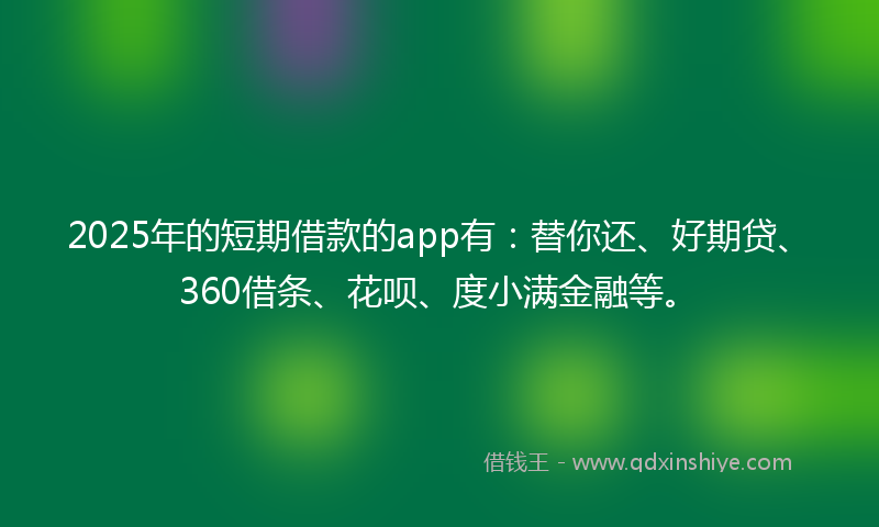 2025年的短期借款的app有：替你还、好期贷、360借条、花呗、度小满金融等。