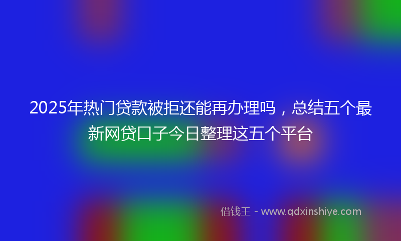 2025年热门贷款被拒还能再办理吗，总结五个最新网贷口子今日整理这五个平台