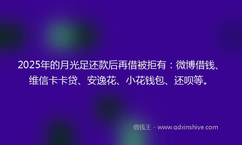 2025年的月光足还款后再借被拒有：微博借钱、维信卡卡贷、安逸花、小花钱包、还呗等。
